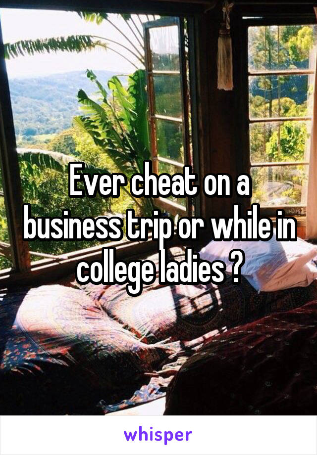 Ever cheat on a business trip or while in college ladies ?