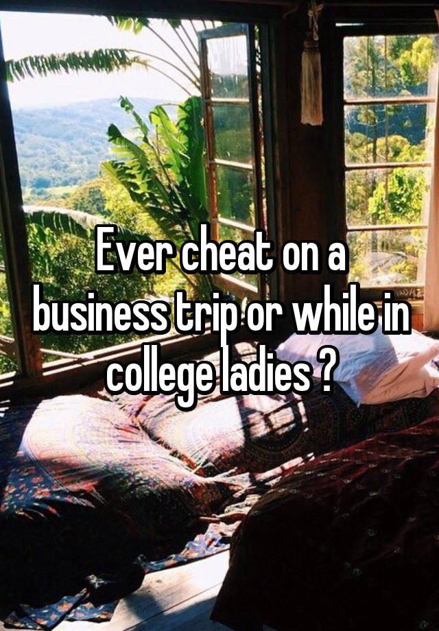 Ever cheat on a business trip or while in college ladies ?