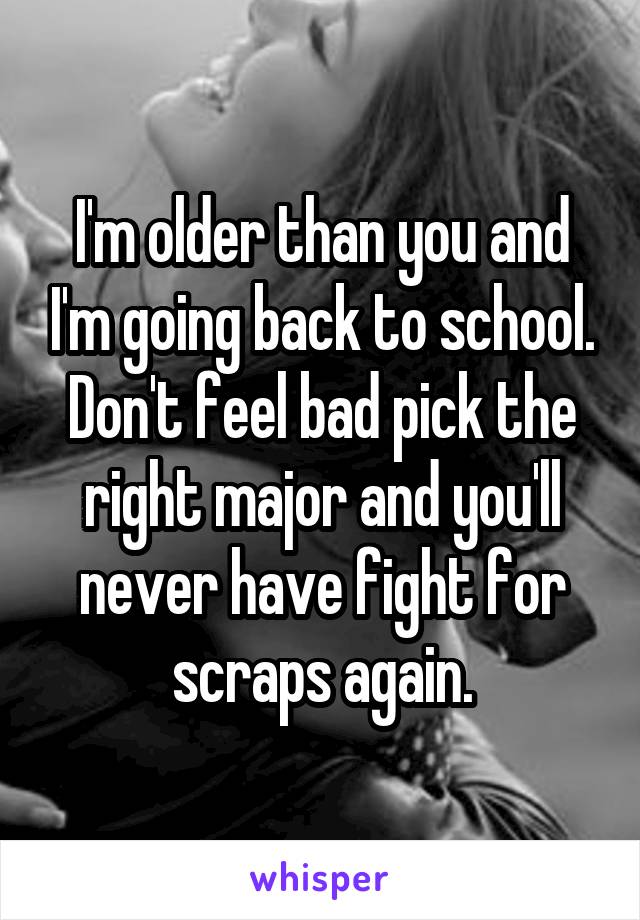 I'm older than you and I'm going back to school. Don't feel bad pick the right major and you'll never have fight for scraps again.