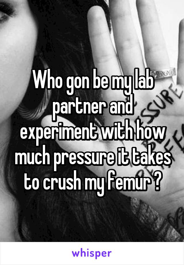 Who gon be my lab partner and experiment with how much pressure it takes to crush my femur ?