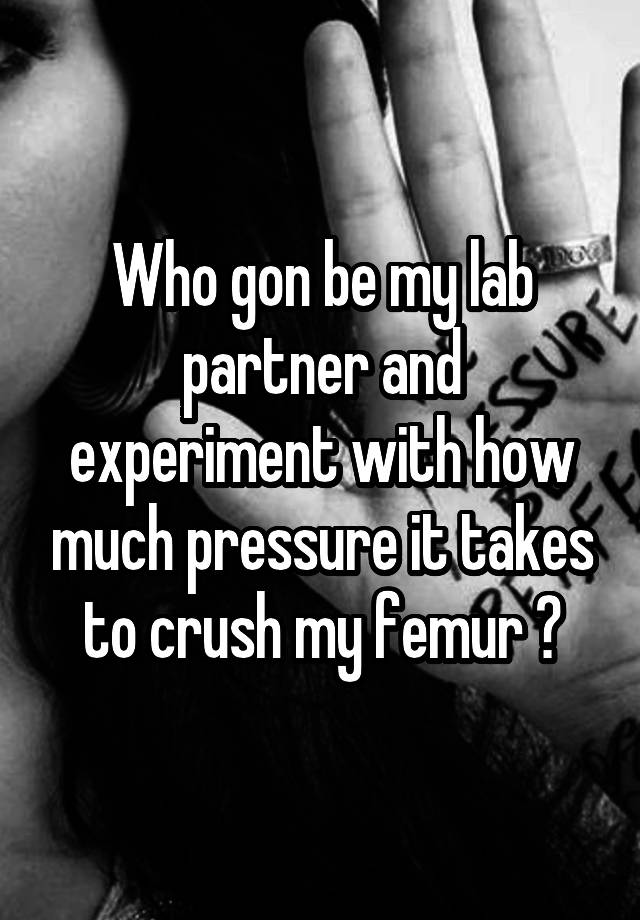 Who gon be my lab partner and experiment with how much pressure it takes to crush my femur ?