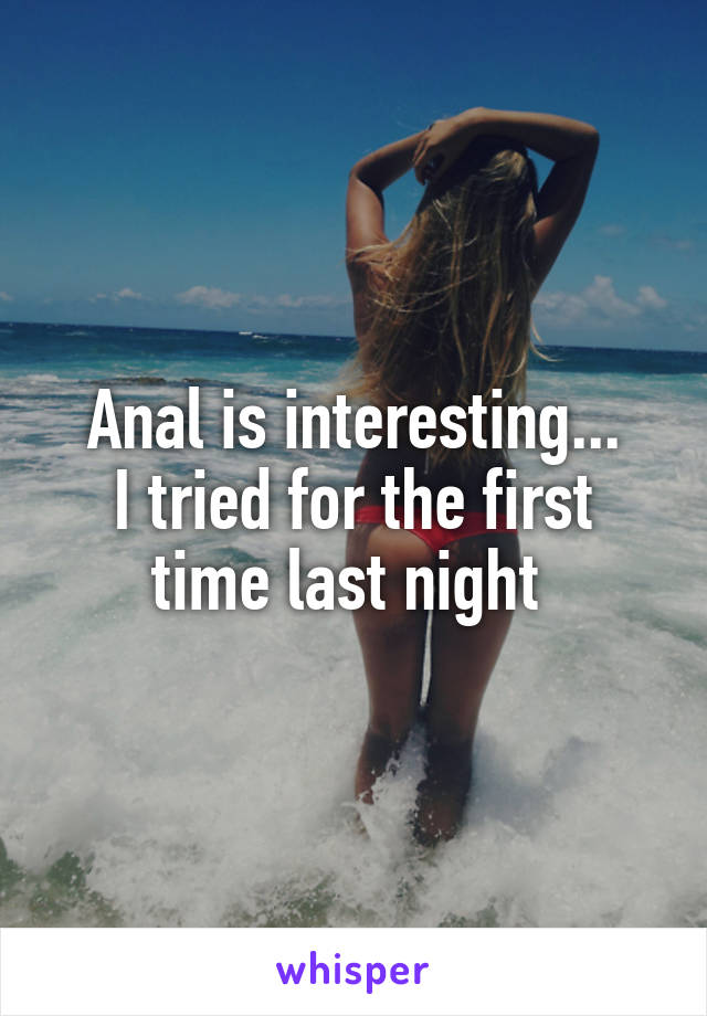 Anal is interesting...
I tried for the first time last night 