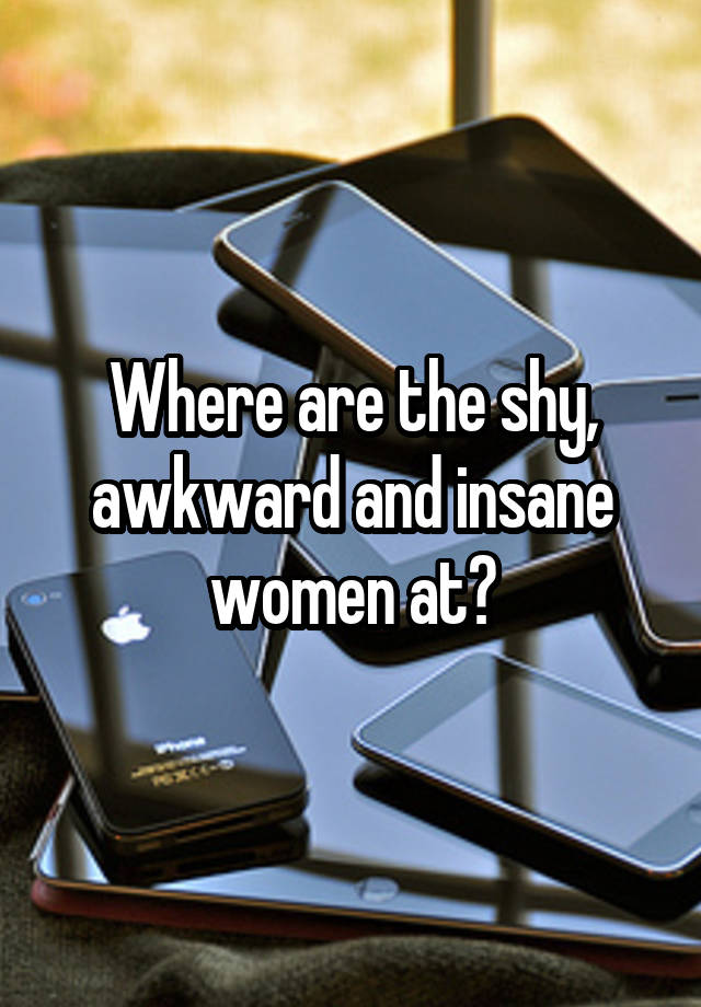 Where are the shy, awkward and insane women at?