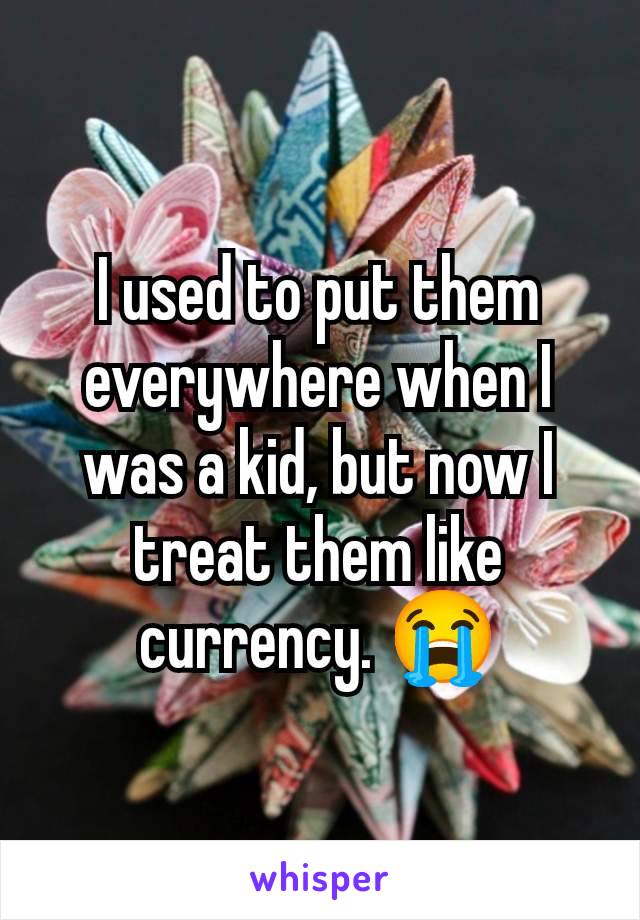 I used to put them everywhere when I was a kid, but now I treat them like currency. 😭