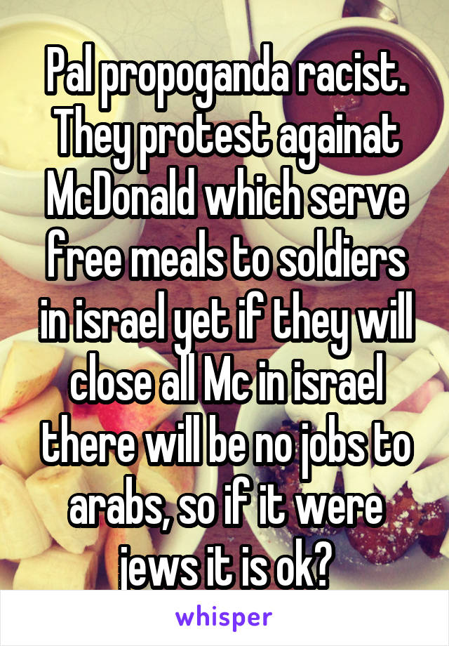 Pal propoganda racist.
They protest againat McDonald which serve free meals to soldiers in israel yet if they will close all Mc in israel there will be no jobs to arabs, so if it were jews it is ok?