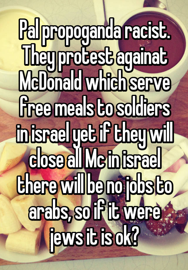 Pal propoganda racist.
They protest againat McDonald which serve free meals to soldiers in israel yet if they will close all Mc in israel there will be no jobs to arabs, so if it were jews it is ok?