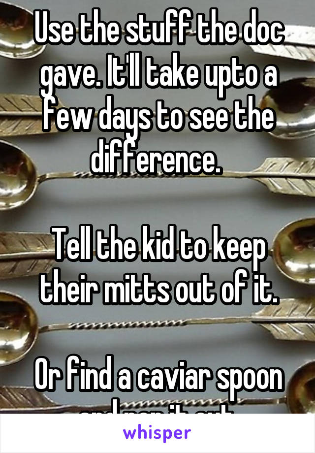 Use the stuff the doc gave. It'll take upto a few days to see the difference. 

Tell the kid to keep their mitts out of it.

Or find a caviar spoon and pop it out.