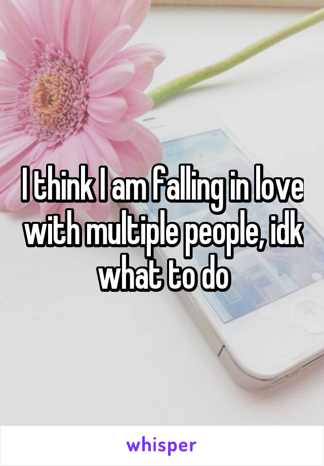 I think I am falling in love with multiple people, idk what to do