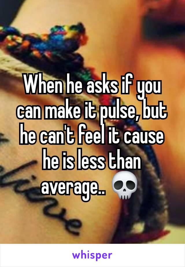 When he asks if you can make it pulse, but he can't feel it cause he is less than average.. 💀 