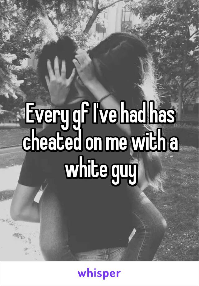 Every gf I've had has cheated on me with a white guy