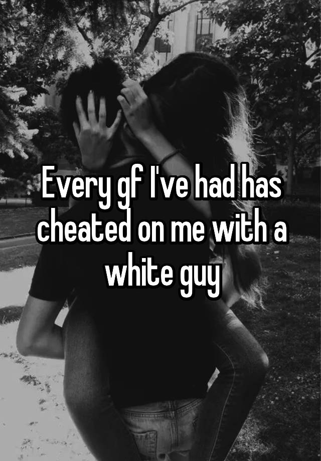 Every gf I've had has cheated on me with a white guy