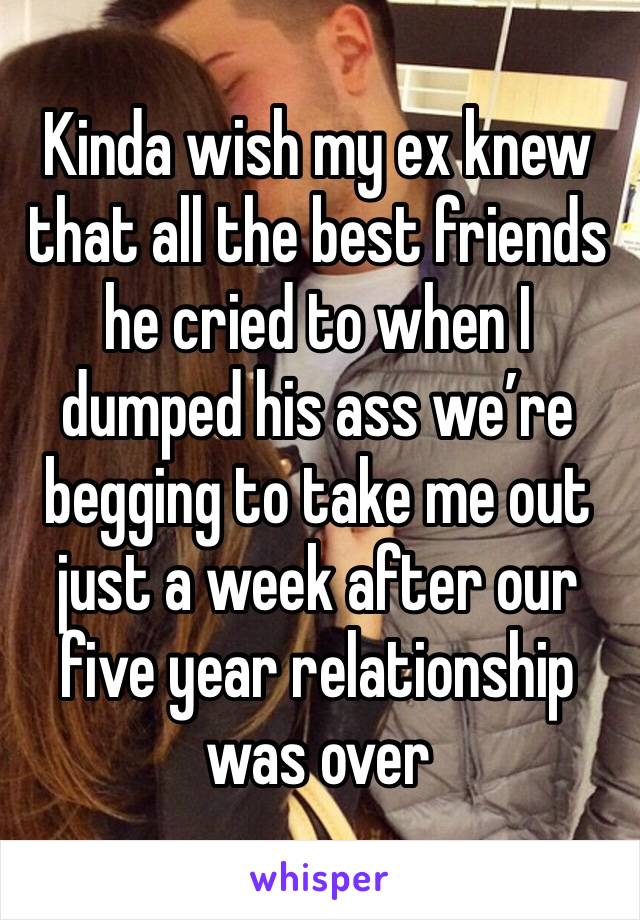 Kinda wish my ex knew that all the best friends he cried to when I dumped his ass we’re begging to take me out just a week after our five year relationship was over 