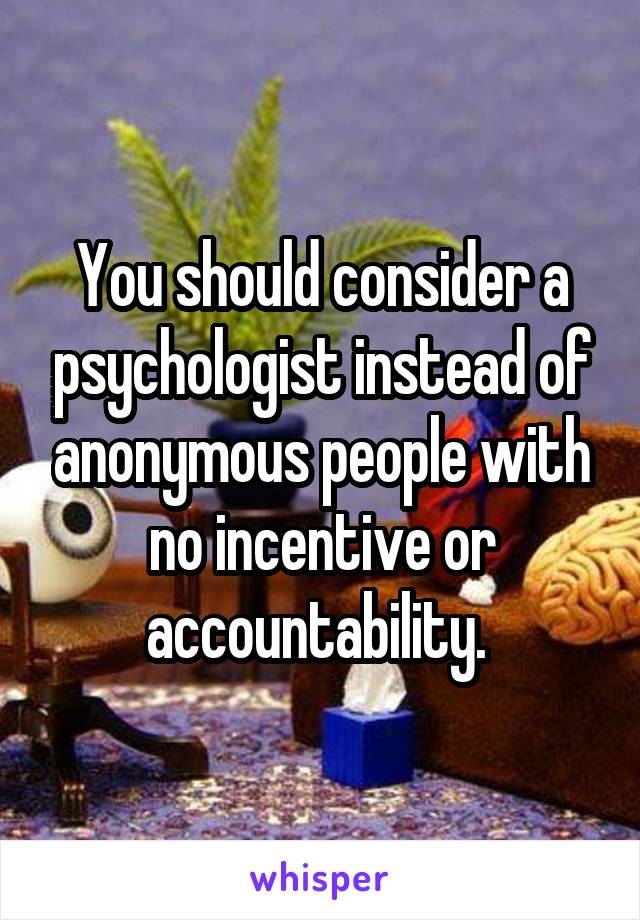 You should consider a psychologist instead of anonymous people with no incentive or accountability. 