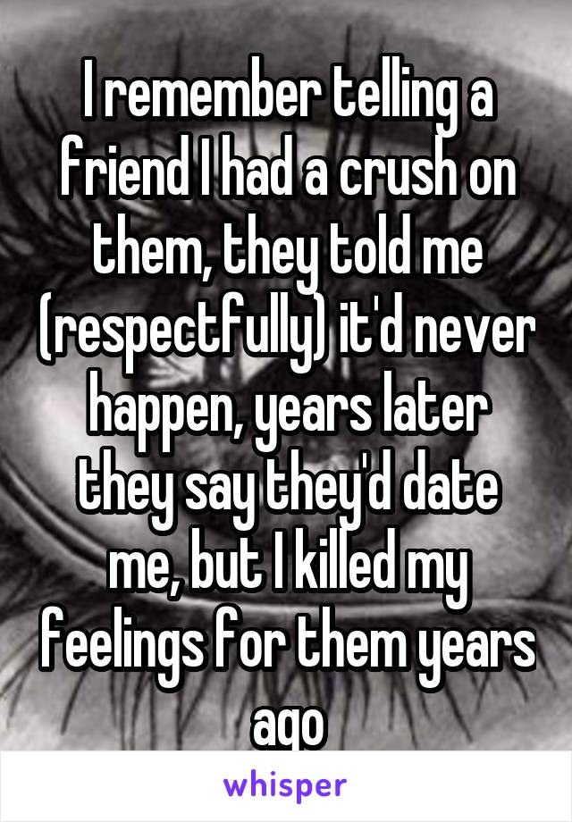 I remember telling a friend I had a crush on them, they told me (respectfully) it'd never happen, years later they say they'd date me, but I killed my feelings for them years ago