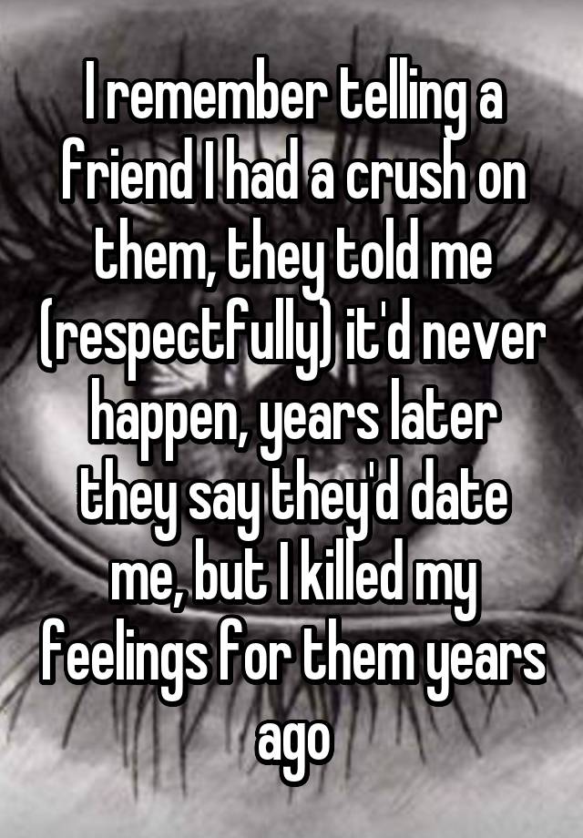 I remember telling a friend I had a crush on them, they told me (respectfully) it'd never happen, years later they say they'd date me, but I killed my feelings for them years ago