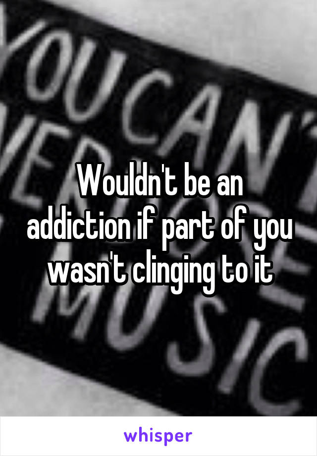 Wouldn't be an addiction if part of you wasn't clinging to it