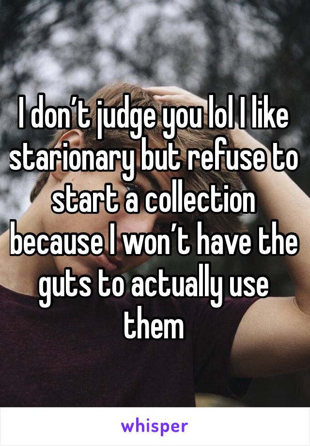 I don’t judge you lol I like starionary but refuse to start a collection because I won’t have the guts to actually use them 