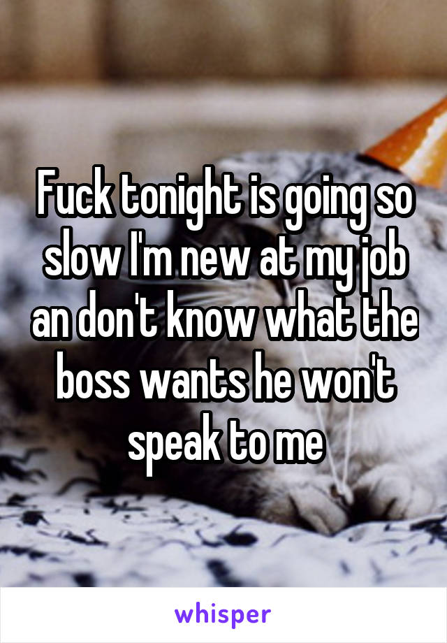 Fuck tonight is going so slow I'm new at my job an don't know what the boss wants he won't speak to me