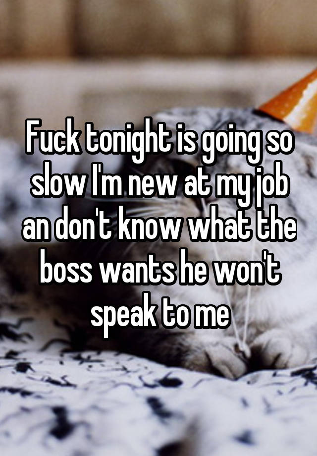 Fuck tonight is going so slow I'm new at my job an don't know what the boss wants he won't speak to me