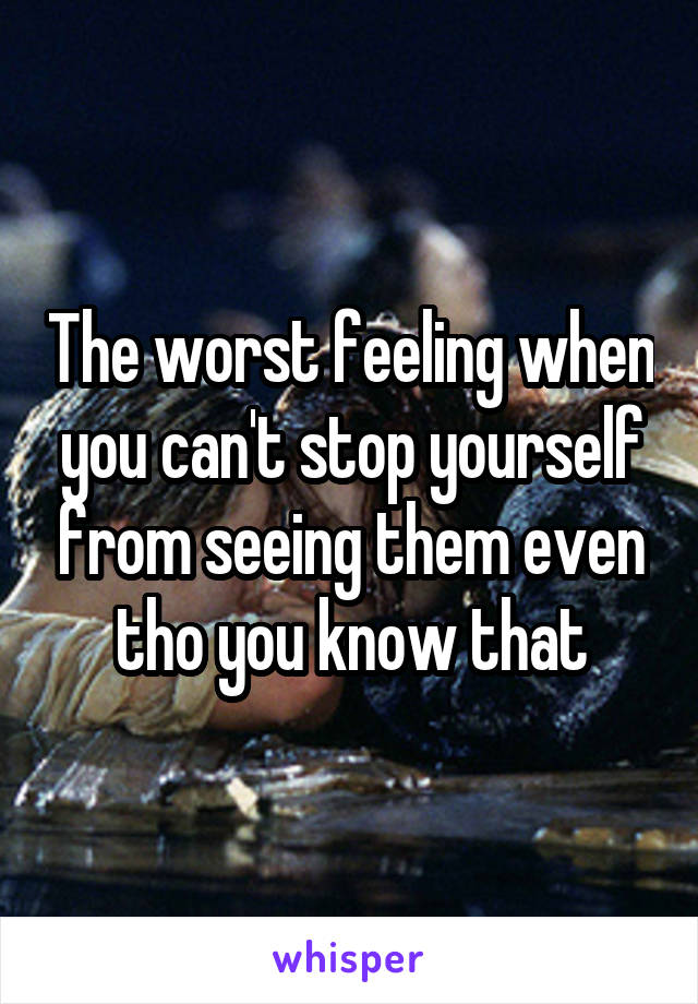 The worst feeling when you can't stop yourself from seeing them even tho you know that