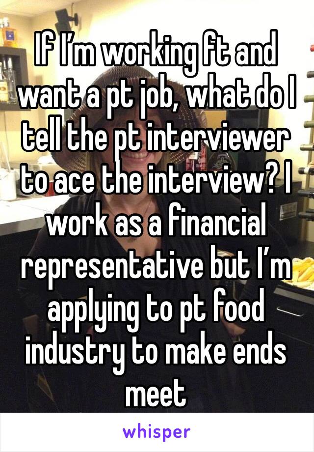 If I’m working ft and want a pt job, what do I tell the pt interviewer to ace the interview? I work as a financial representative but I’m applying to pt food industry to make ends meet