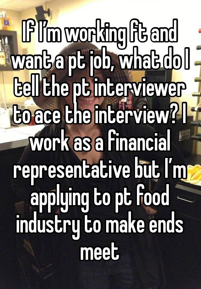 If I’m working ft and want a pt job, what do I tell the pt interviewer to ace the interview? I work as a financial representative but I’m applying to pt food industry to make ends meet