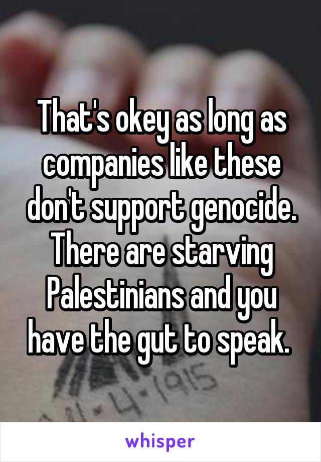 That's okey as long as companies like these don't support genocide. There are starving Palestinians and you have the gut to speak. 