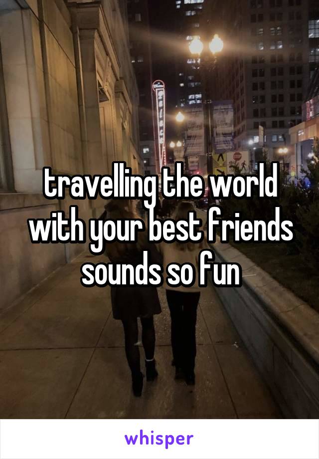 travelling the world with your best friends sounds so fun