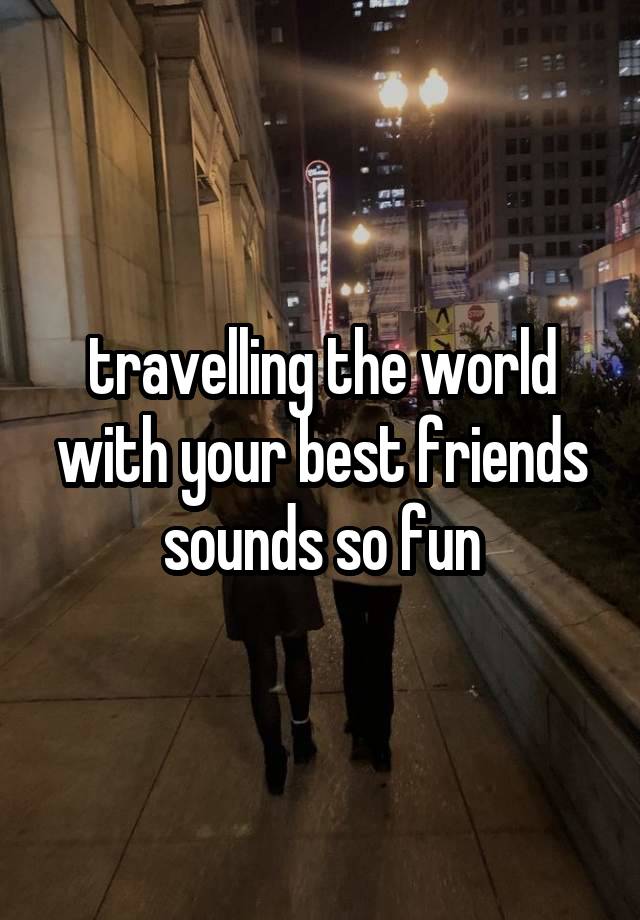 travelling the world with your best friends sounds so fun