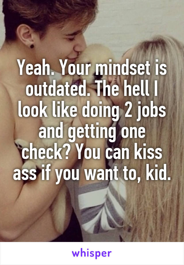 Yeah. Your mindset is outdated. The hell I look like doing 2 jobs and getting one check? You can kiss ass if you want to, kid. 