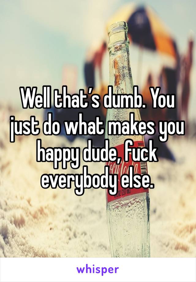 Well that’s dumb. You just do what makes you happy dude, fuck everybody else. 