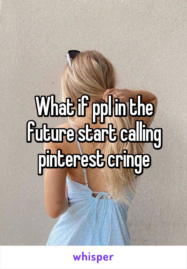 What if ppl in the future start calling pinterest cringe