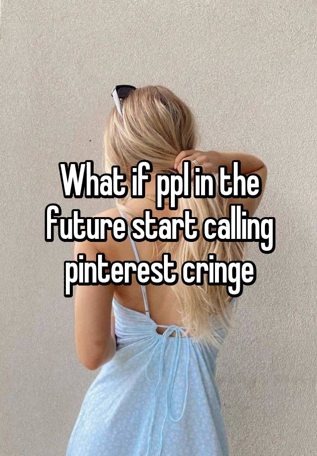 What if ppl in the future start calling pinterest cringe