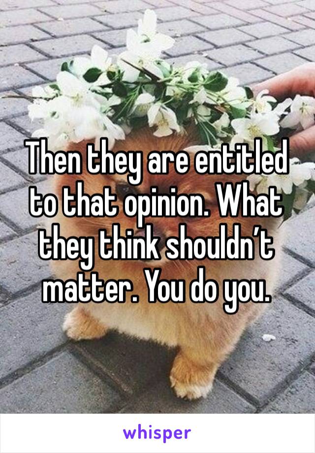 Then they are entitled to that opinion. What they think shouldn’t matter. You do you.