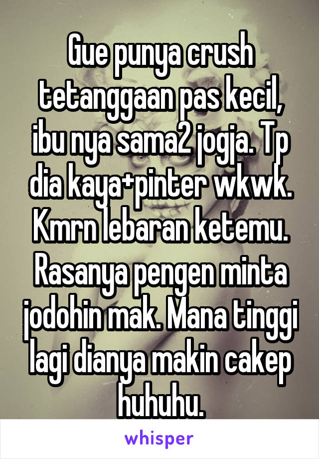 Gue punya crush tetanggaan pas kecil, ibu nya sama2 jogja. Tp dia kaya+pinter wkwk. Kmrn lebaran ketemu. Rasanya pengen minta jodohin mak. Mana tinggi lagi dianya makin cakep huhuhu.