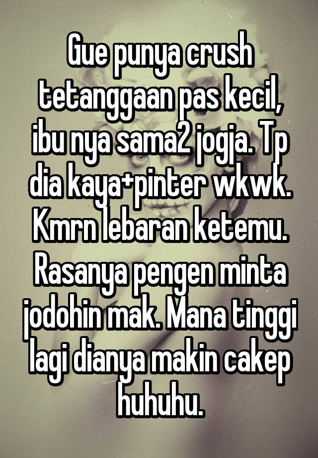 Gue punya crush tetanggaan pas kecil, ibu nya sama2 jogja. Tp dia kaya+pinter wkwk. Kmrn lebaran ketemu. Rasanya pengen minta jodohin mak. Mana tinggi lagi dianya makin cakep huhuhu.