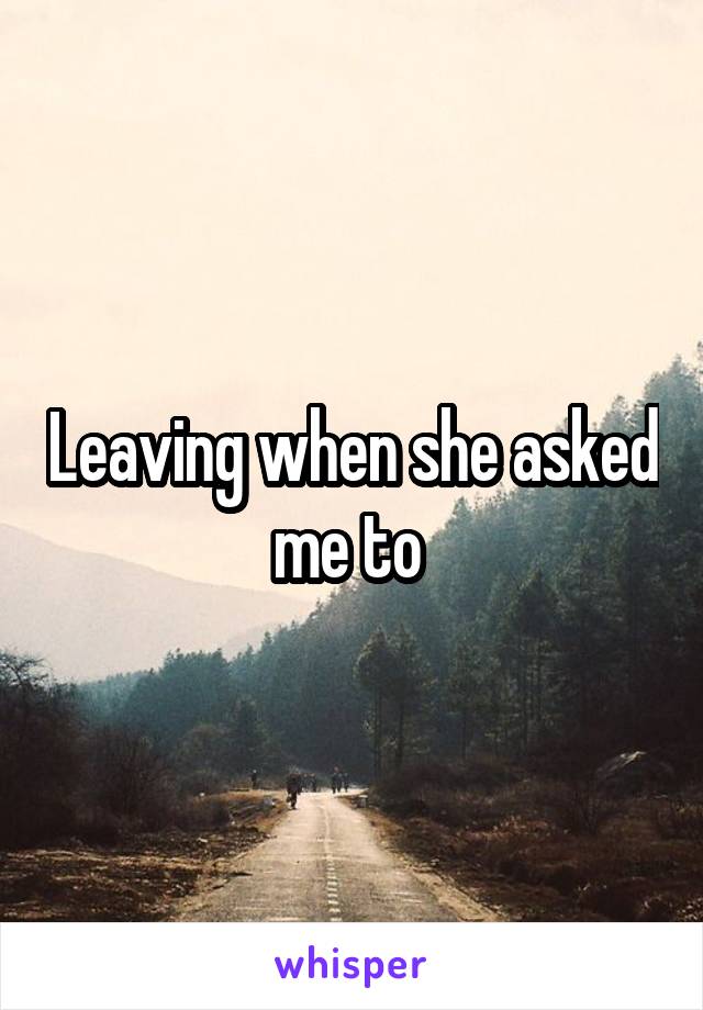 Leaving when she asked me to 