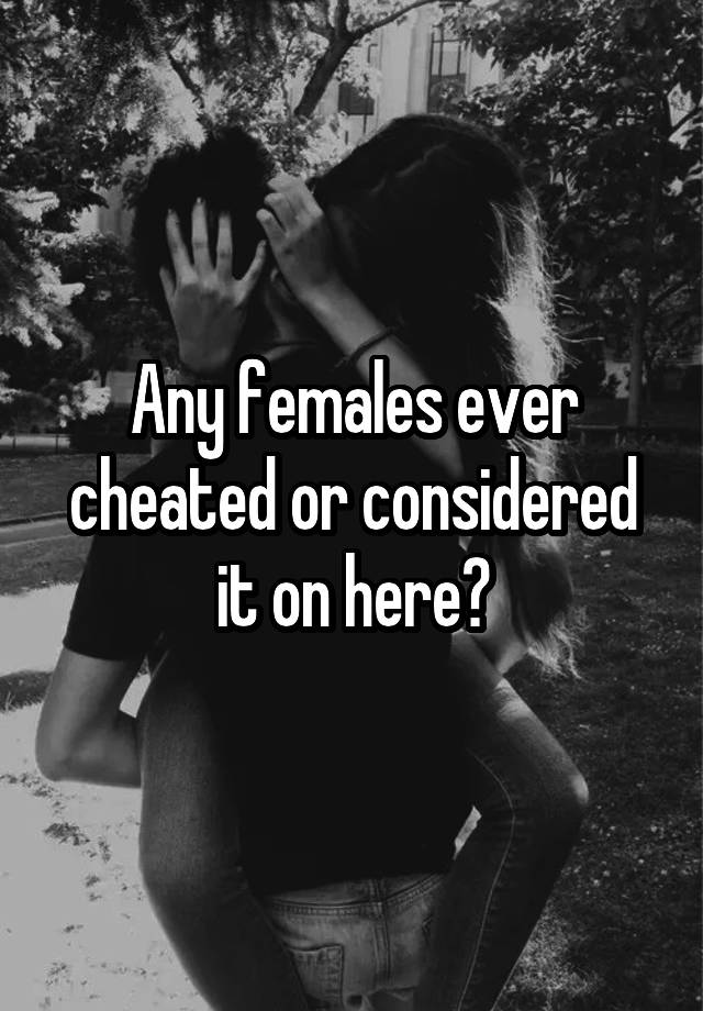 Any females ever cheated or considered it on here?