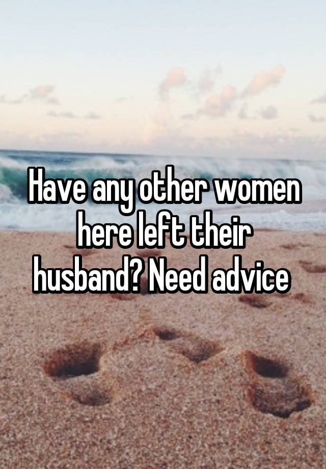 Have any other women here left their husband? Need advice 