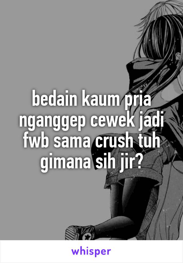 bedain kaum pria nganggep cewek jadi fwb sama crush tuh gimana sih jir?