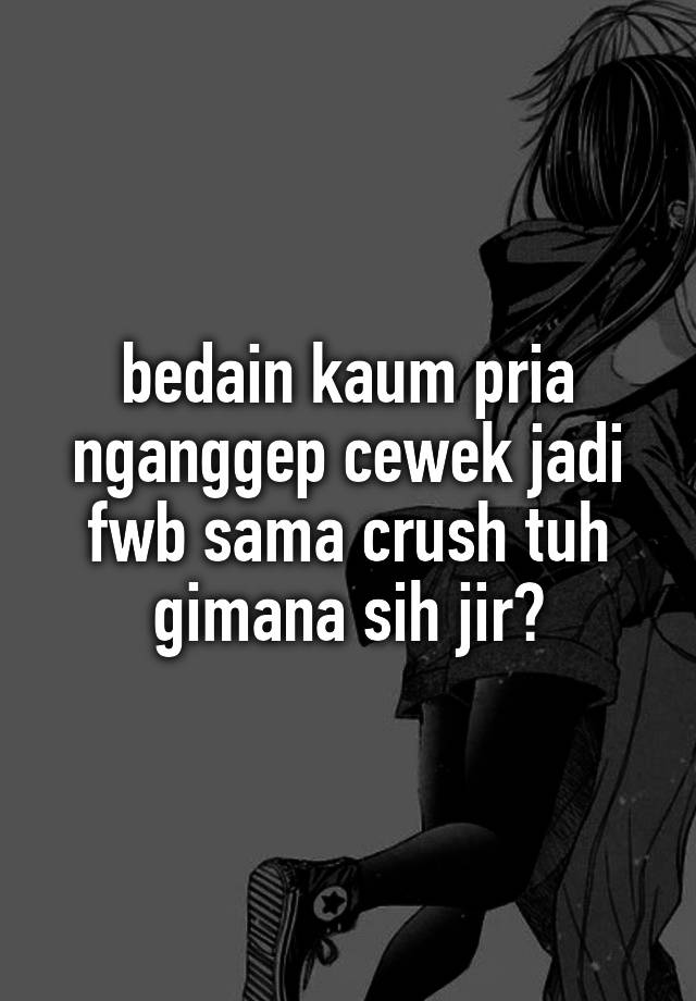 bedain kaum pria nganggep cewek jadi fwb sama crush tuh gimana sih jir?