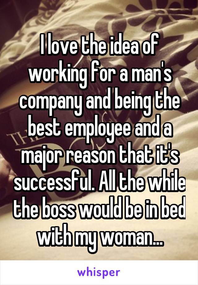 I love the idea of working for a man's company and being the best employee and a major reason that it's successful. All the while the boss would be in bed with my woman...