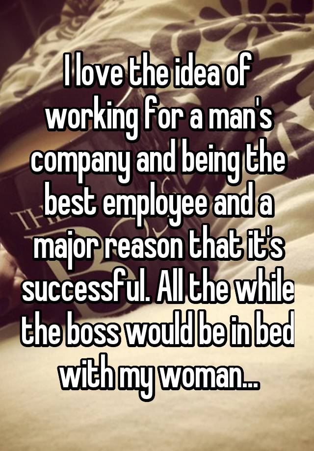 I love the idea of working for a man's company and being the best employee and a major reason that it's successful. All the while the boss would be in bed with my woman...