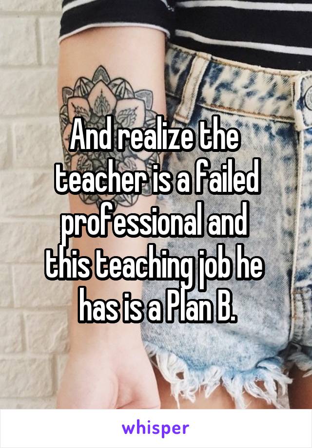 And realize the 
teacher is a failed professional and 
this teaching job he 
has is a Plan B.