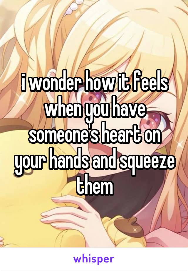 i wonder how it feels when you have someone's heart on your hands and squeeze them