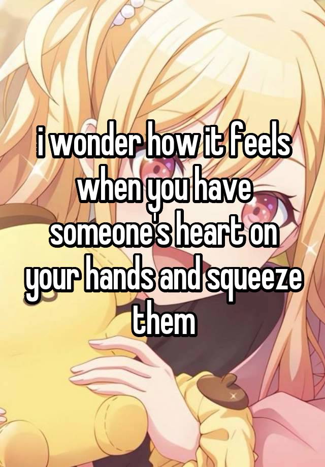 i wonder how it feels when you have someone's heart on your hands and squeeze them