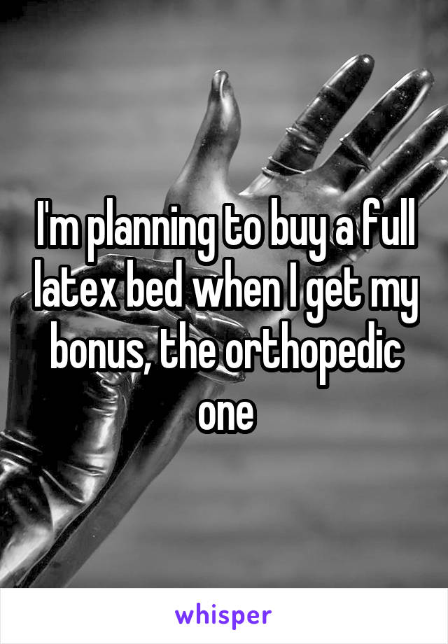 I'm planning to buy a full latex bed when I get my bonus, the orthopedic one