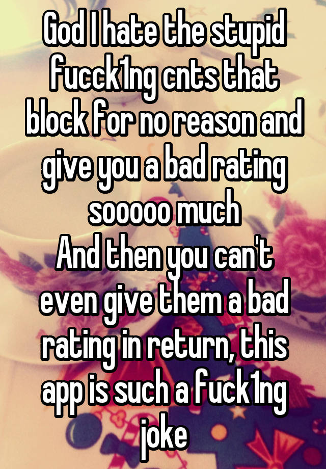 God I hate the stupid fucck1ng cnts that block for no reason and give you a bad rating sooooo much
And then you can't even give them a bad rating in return, this app is such a fuck1ng joke