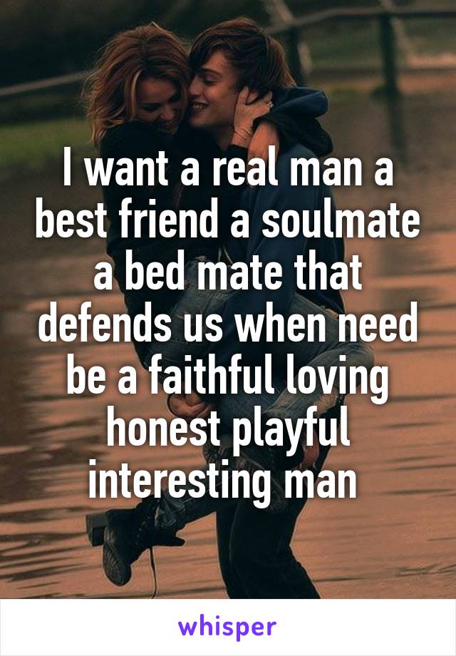 I want a real man a best friend a soulmate a bed mate that defends us when need be a faithful loving honest playful interesting man 