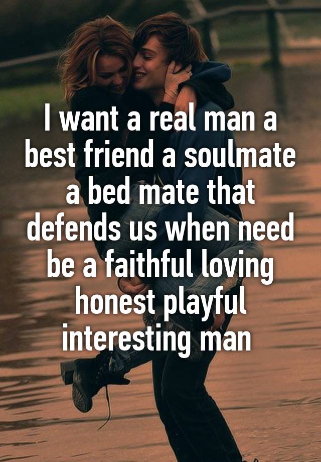 I want a real man a best friend a soulmate a bed mate that defends us when need be a faithful loving honest playful interesting man 